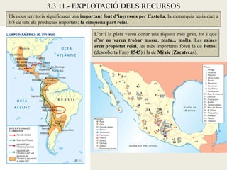 3.3.11.- EXPLOTACIÓ DELS RECURSOS
Els nous territoris significaren una important font d’ingressos per Castella, la monarquia tenia dret a
1/5 de tots els productes importats: la cinquena part reial.

                                          L’or i la plata varen donar una riquesa més gran, tot i que
                                          d’or no varen trobar massa, plata... molta. Les mines
                                          eren propietat reial, les més importants foren la de Potosí
                                          (descoberta l’any 1545) i la de Mèxic (Zacatecas).
 