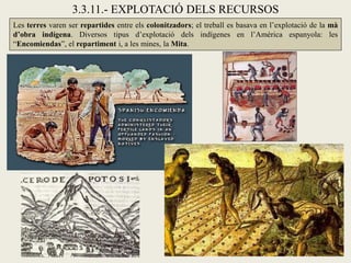 3.3.11.- EXPLOTACIÓ DELS RECURSOS
Les terres varen ser repartides entre els colonitzadors; el treball es basava en l’explotació de la mà
d’obra indígena. Diversos tipus d’explotació dels indígenes en l’Amèrica espanyola: les
“Encomiendas”, el repartiment i, a les mines, la Mita.
 