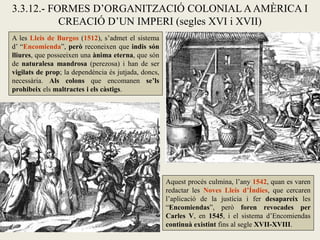 3.3.12.- FORMES D’ORGANITZACIÓ COLONIAL A AMÈRICA I
           CREACIÓ D’UN IMPERI (segles XVI i XVII)
A les Lleis de Burgos (1512), s’admet el sistema
d’ “Encomienda”, però reconeixen que indis són
lliures, que posseeixen una ànima eterna, que són
de naturalesa mandrosa (perezosa) i han de ser
vigilats de prop; la dependència és jutjada, doncs,
necessària. Als colons que encomanen se’ls
prohibeix els maltractes i els càstigs.




                                                      Aquest procés culmina, l’any 1542, quan es varen
                                                      redactar les Noves Lleis d’Índies, que cercaren
                                                      l’aplicació de la justícia i fer desapareix les
                                                      “Encomiendas”, però foren revocades per
                                                      Carles V, en 1545, i el sistema d’Encomiendas
                                                      continuà existint fins al segle XVII-XVIII.
 
