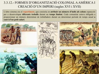3.3.12.- FORMES D’ORGANITZACIÓ COLONIAL A AMÈRICA I
           CREACIÓ D’UN IMPERI (segles XVI i XVII)
L’altre sistema era el repartiment, que consistia en atribuir un número d’indis als colons espanyols
per a desenvolupar diferents treballs durant un temps limitat. Cada comunitat estava obligada a
proporcionar un número determinat de treballadors durant un determinat període de temps anual a
canvi d’un petit salari.
 