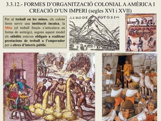 3.3.12.- FORMES D’ORGANITZACIÓ COLONIAL A AMÈRICA I
           CREACIÓ D’UN IMPERI (segles XVI i XVII)
Per al treball en les mines, els colons
feren servir una institució incaica, la
Mita (el treball forçós s’articulava en
forma de sorteigs), segons aquest model
els súbdits estaven obligats a realitzar
prestacions de treball a l’emperador
per a obres d’interès públic.
 