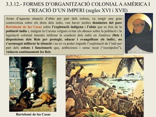 3.3.12.- FORMES D’ORGANITZACIÓ COLONIAL A AMÈRICA I
           CREACIÓ D’UN IMPERI (segles XVI i XVII)
Arran d’aquesta situació d’abús per part dels colons, va sorgir una gran
controvèrsia sobre els drets dels indis, van haver moltes denúncies del pare
Bartolomé de las Casas sobre l’explotació indígena i l’abús que es feia de la
població índia i, malgrat la Corona volgués evitar els abusos sobre la població i la
legislació colonial intentés millorar la condició dels indis en Amèrica (lleis i
disposicions dels Reis per protegir, educar i evangelitzar els indis), no
s’aconseguí millorar la situació i no es va poder impedir l’explotació de l’indi per
part dels colons i funcionaris que, ambiciosos i sense recat (“escrúpulos”),
violaren contínuament les lleis.




       Bartolomé de las Casas
 