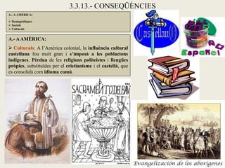 3.3.13.- CONSEQÜÈNCIES
A.- A AMÈRICA:

 Demogràfiques
 Socials
 Culturals


A.- A AMÈRICA:
 Culturals: A l’Amèrica colonial, la influència cultural
castellana fou molt gran i s’imposà a les poblacions
indígenes. Pèrdua de les religions politeistes i llengües
pròpies, substituïdes per el cristianisme i el castellà, que
es consolidà com idioma comú.
 