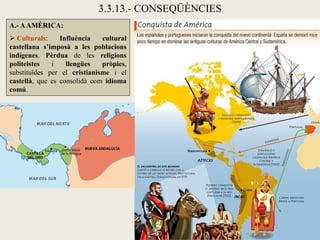 3.3.13.- CONSEQÜÈNCIES
A.- A AMÈRICA:
 Culturals:     Influència   cultural
castellana s’imposà a les poblacions
indígenes. Pèrdua de les religions
politeistes   i    llengües   pròpies,
substituïdes per el cristianisme i el
castellà, que es consolidà com idioma
comú.
 