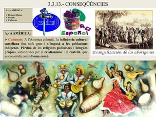 3.3.13.- CONSEQÜÈNCIES
A.- A AMÈRICA:

 Demogràfiques
 Socials
 Culturals




A.- A AMÈRICA:
 Culturals: A l’Amèrica colonial, la influència cultural
castellana fou molt gran i s’imposà a les poblacions
indígenes. Pèrdua de les religions politeistes i llengües
pròpies, substituïdes per el cristianisme i el castellà, que
es consolidà com idioma comú.
 