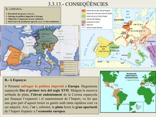 3.3.13.- CONSEQÜÈNCIES
B.- A ESPANYA:

 Revolució de preus (inflació)
 Sufraga la política imperial a Europa
 Migració d’espanyols al nou continent
 Intercanvi de productes agraris entre els dos continents




B.- A Espanya:
 Permeté sufragar la política imperial a Europa. Hegemonia
espanyola fins el primer terç del segle XVII. Malgrat la massiva
arribada de plata, l’elevat endeutament de la Corona espanyola
per finançar l’expansió i el manteniment de l’Imperi, va fer que
una gran part d’aquest tresor es gastés amb tanta rapidesa com va
ser adquirit. Així, l’or i, sobretot, la plata foren la gran aportació
de l’Imperi hispànic a l’economia europea.
 