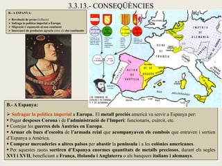 3.3.13.- CONSEQÜÈNCIES
B.- A ESPANYA:

 Revolució de preus (inflació)
 Sufraga la política imperial a Europa
 Migració d’espanyols al nou continent
 Intercanvi de productes agraris entre els dos continents




B.- A Espanya:
 Sufragar la política imperial a Europa. El metall preciós americà va servir a Espanya per:
 Pagar despeses Corona i de l’administració de l’Imperi: funcionaris, exèrcit, etc.
 Costejar les guerres dels Àustries en Europa.
 Armar els bucs d’escolta de l’armada reial que acompanyaven els combois que entraven i sortien
d’Espanya a Amèrica.
 Comprar mercaderies a altres països per abastir la península i a les colònies americanes.
 Per aquestes raons sortiren d’Espanya enormes quantitats de metalls preciosos, durant els segles
XVI i XVII, beneficiant a França, Holanda i Anglaterra o als banquers italians i alemanys.
 