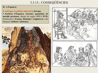 3.3.13.- CONSEQÜÈNCIES
B.- A Espanya:
 Sufragar la política imperial a Europa.
 Sortiren d’Espanya enormes quantitats de
metalls preciosos, durant els segles XVI i XVII,
beneficiant a França, Holanda i Anglaterra o als
banquers italians i alemanys.
 