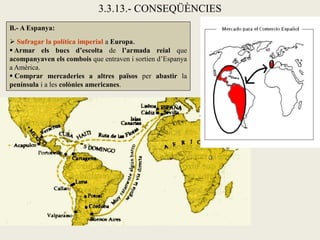 3.3.13.- CONSEQÜÈNCIES
B.- A Espanya:
 Sufragar la política imperial a Europa.
 Armar els bucs d’escolta de l’armada reial que
acompanyaven els combois que entraven i sortien d’Espanya
a Amèrica.
 Comprar mercaderies a altres països per abastir la
península i a les colònies americanes.
 
