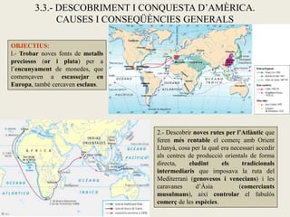 3.3.- DESCOBRIMENT I CONQUESTA D’AMÈRICA.
              CAUSES I CONSEQÜÈNCIES GENERALS

OBJECTIUS:
l.- Trobar noves fonts de metalls
preciosos (or i plata) per a
l’encunyament de monedes, que
començaven a escassejar en
Europa, també cercaven esclaus.




                                    2.- Descobrir noves rutes per l’Atlàntic que
                                    feren més rentable el comerç amb Orient
                                    Llunyà, cosa per la qual era necessari accedir
                                    als centres de producció orientals de forma
                                    directa,    eludint      els     tradicionals
                                    intermediaris que imposava la ruta del
                                    Mediterrani (genovesos i venecians) i les
                                    caravanes      d’Àsia           (comerciants
                                    musulmans), així controlar el fabulós
                                    comerç de les espècies.
 