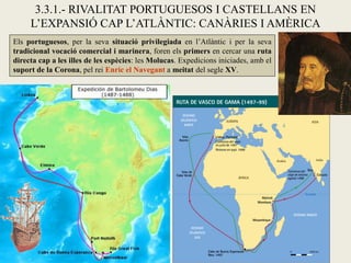 3.3.1.- RIVALITAT PORTUGUESOS I CASTELLANS EN
     L’EXPANSIÓ CAP L’ATLÀNTIC: CANÀRIES I AMÈRICA
Els portuguesos, per la seva situació privilegiada en l’Atlàntic i per la seva
tradicional vocació comercial i marinera, foren els primers en cercar una ruta
directa cap a les illes de les espècies: les Molucas. Expedicions iniciades, amb el
suport de la Corona, pel rei Enric el Navegant a meitat del segle XV.
 