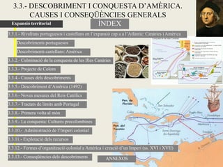 3.3.- DESCOBRIMENT I CONQUESTA D’AMÈRICA.
          CAUSES I CONSEQÜÈNCIES GENERALS
  Expansió territorial    ÍNDEX
3.3.1.- Rivalitats portuguesos i castellans en l’expansió cap a a l’Atlàntic: Canàries i Amèrica
    Descobriments portuguesos
    Descobriments castellans: Amèrica
3.3.2.- Culminació de la conquesta de les Illes Canàries
3.3.3.- Projecte de Colom
3.3.4.- Causes dels descobriments
3.3.5.- Descobriment d’Amèrica (1492)
3.3.6.- Noves mesures del Reis Catòlics
3.3.7.- Tractats de límits amb Portugal
3.3.8.- Primera volta al món
3.3.9.- La conquesta: Cultures precolombines
3.3.10.- Administració de l’Imperi colonial
3.3.11.- Explotació dels recursos
3.3.12.- Formes d’organització colonial a Amèrica i creació d’un Imperi (ss. XVI i XVII)
3.3.13.- Conseqüències dels descobriments             ANNEXOS
 