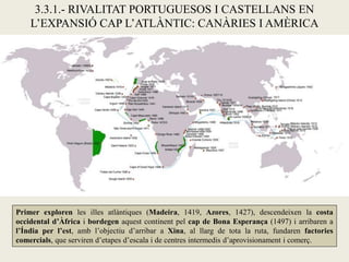 3.3.1.- RIVALITAT PORTUGUESOS I CASTELLANS EN
    L’EXPANSIÓ CAP L’ATLÀNTIC: CANÀRIES I AMÈRICA




Primer exploren les illes atlàntiques (Madeira, 1419, Azores, 1427), descendeixen la costa
occidental d’Àfrica i bordegen aquest continent pel cap de Bona Esperança (1497) i arribaren a
l’Índia per l’est, amb l’objectiu d’arribar a Xina, al llarg de tota la ruta, fundaren factories
comercials, que serviren d’etapes d’escala i de centres intermedis d’aprovisionament i comerç.
 