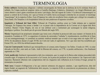 TERMINOLOGIA
Ordes militars: Institucions religioses i militars encarregades de lluitar per la defensa de la fe cristiana front als
infidels. En l’etapa medieval sorgiren vàries a Castella (Santiago, Calatrava, Alcántara) i en Aragó (Montesa), que
varen obtenir a canvi grans extensions de terres i privilegis. Des del regnat de Carles V la direcció (maestrazgos) va
passar a control de la Corona, tot i que ja Ferran el Catòlic havia aconseguit controlar-les en assumir el mestratge
“maestrazgo” de la majoria d’elles. Fora d’Espanya les ordes de cavalleria foren creades per a dirigir les creuades a
Terra Santa. Els Templers o els hospitalaris foren els més poderosos d‘aquestos cavallers.
Inquisició o Tribunal del Sant Ofici: Tribunal de l’Església catòlica creat en l’edat mitjana per a reprimir
l’heretgia. En Espanya fou tornat a fundar i es va posar sota la dependència de la Corona en el regnat dels Reis
Catòlics. Durant l’Antic Règim, els reis el van utilitzar com a instrument per aconseguir la unitat religiosa,
ideològica i política. Fou abolit per els governs liberals del segle XIX.
Mesta: Organització de propietaris ramaders que tenia com a finalitat la protecció dels seus ramats i el foment de la
ramaderia. Fundada en 1273, va organitzar el sistema de carrerades (“cañadas”), transhumància, recollida de la llana
i el seu emmagatzematge, va constituir un autèntic sindicat ramader que va tenir el seu auge entre els segles XIV al
XVII. En decadència durant el segle XVIII, les Corts de Cadis el suprimiren. Tot i que més tard fou restablerta per
Ferran VII, i en 1836 fou definitivament dissolta.
Casa de Contractació: Institució que monopolitzava el comerç entre Espanya i les Índies. Creada en 1503, va estar
ubicada en Sevilla i, més tard, en Cadis. Amb la llibertat del comerç, en 1778, va perdre atribucions, i fou finalment
suprimida en 1790.
Corts medievals: Institució representativa dels tres estaments, que va sorgir en la Baixa edat mitjana procedent dels
consells regis. S’ocupaven de la successió a la Corona, de la presa de jurament al nou monarca i de l’aprovació dels
impostos. Rarament obtenien més compromisos del rei; tingueren més influència en la Corona d’Aragó, perquè la
monarquia era pactista.
Mals usos: Conjunt d’obligacions a les que estaven sotmesos els pagesos catalans, i que significaven, dins del
règim feudal, un augment de l’arbitrarietat dels senyors. La majoria d’ells es concretaven en prestacions en diners,
espècies o treball.
 