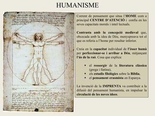 HUMANISME
    Corrent de pensament que situa l’HOME com a
    principal CENTRE D’ATENCIÓ i confia en les
    seves capacitats morals i intel·lectuals.

    Contrasta amb la concepció medieval que,
    obcecada amb la idea de Déu, menyspreava tot el
    que es referia a l’home per resultar inferior.

    Creia en la capacitat individual de l’ésser humà
    per perfeccionar-se i arribar a Déu, mitjançant
    l’ús de la raó. Cosa que explica:

          el ressorgir de la literatura clàssica
           (grega i llatina),
          els estudis filològics sobre la Bíblia,
          el pensament erasmista en Espanya.

    La invenció de la IMPRENTA va contribuir a la
    difusió del pensament humanista, en impulsar la
    circulació de les noves idees.
 