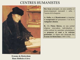 CENTRES HUMANISTES
                       Dos focus principals, on eren notables el
                       desenvolupament mercantil i urbà, i
                       l’ascens de la burgesia:

                       A.- Italia, on el Renaixement va impulsar
                       la recuperació del pensament i l’art de la
                       Antiguitat clàssica.

                       B.- Els Països Baixos, on una actitud
                       religiosa renovadora, individualista i
                       crítica enfront les autoritats eclesiàstiques
                       va preparar el camí a la reforma
                       protestant. La figura més destacada fou
                       Erasme de Rotterdam (1469-1536).




Erasme de Rotterdam
Hans Holbein el Jove
 