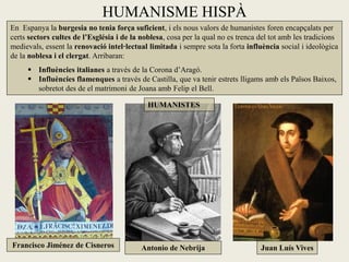 HUMANISME HISPÀ
En Espanya la burgesia no tenia força suficient, i els nous valors de humanistes foren encapçalats per
certs sectors cultes de l’Església i de la noblesa, cosa per la qual no es trenca del tot amb les tradicions
medievals, essent la renovació intel·lectual limitada i sempre sota la forta influència social i ideològica
de la noblesa i el clergat. Arribaran:
      Influències italianes a través de la Corona d’Aragó.
      Influències flamenques a través de Castilla, que va tenir estrets lligams amb els Països Baixos,
       sobretot des de el matrimoni de Joana amb Felip el Bell.

                                             HUMANISTES




Francisco Jiménez de Cisneros              Antonio de Nebrija                     Juan Luís Vives
 