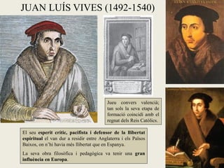 JUAN LUÍS VIVES (1492-1540)




                                          Jueu convers valencià;
                                          tan sols la seva etapa de
                                          formació coincidí amb el
                                          regnat dels Reis Catòlics.

El seu esperit crític, pacifista i defensor de la llibertat
espiritual el van dur a residir entre Anglaterra i els Països
Baixos, on n’hi havia més llibertat que en Espanya.
La seva obra filosòfica i pedagògica va tenir una gran
influència en Europa.
 