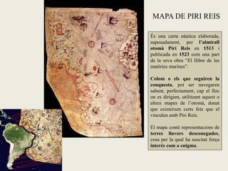 MAPA DE PIRI REIS

És una carta nàutica elaborada,
suposadament, per l’almirall
otomà Piri Reis en 1513 i
publicada en 1523 com una part
de la seva obra “El llibre de les
matèries marines”.

Colom o els que seguiren la
conquesta, pot ser navegaren
sabent, perfectament, cap el lloc
on es dirigien, utilitzant aquest o
altres mapes de l’otomà, donat
que existeixen certs fets que el
vinculen amb Piri Reis.

El mapa conté representacions de
terres llavors desconegudes,
cosa per la qual ha suscitat força
interès com a enigma.
 