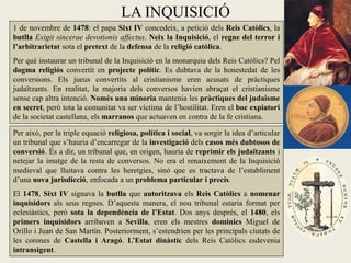 LA INQUISICIÓ
1 de novembre de 1478: el papa Sixt IV concedeix, a petició dels Reis Catòlics, la
butlla Exigit sincerae devotionis affectus. Neix la Inquisició, el regne del terror i
l’arbitrarietat sota el pretext de la defensa de la religió catòlica.
Per què instaurar un tribunal de la Inquisició en la monarquia dels Reis Catòlics? Pel
dogma religiós convertit en projecte polític. Es dubtava de la honestedat de les
conversions. Els jueus convertits al cristianisme eren acusats de pràctiques
judaïtzants. En realitat, la majoria dels conversos havien abraçat el cristianisme
sense cap altra intenció. Només una minoria mantenia les pràctiques del judaisme
en secret, però tota la comunitat va ser víctima de l’hostilitat. Eren el boc expiatori
de la societat castellana, els marranos que actuaven en contra de la fe cristiana.

Per això, per la triple equació religiosa, política i social, va sorgir la idea d’articular
un tribunal que s’hauria d’encarregar de la investigació dels casos més dubtosos de
conversió. És a dir, un tribunal que, en origen, hauria de reprimir els judaïtzants i
netejar la imatge de la resta de conversos. No era el renaixement de la Inquisició
medieval que lluitava contra les heretgies, sinó que es tractava de l’establiment
d’una nova jurisdicció, enfocada a un problema particular i precís.
El 1478, Sixt IV signava la butlla que autoritzava els Reis Catòlics a nomenar
inquisidors als seus regnes. D’aquesta manera, el nou tribunal estaria format per
eclesiàstics, però sota la dependència de l’Estat. Dos anys després, el 1480, els
primers inquisidors arribaven a Sevilla, eren els mestres dominics Miguel de
Orillo i Juan de San Martín. Posteriorment, s’estendrien per les principals ciutats de
les corones de Castella i Aragó. L’Estat dinàstic dels Reis Catòlics esdevenia
intransigent.
 