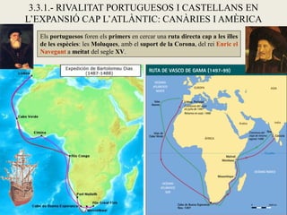 3.3.1.- RIVALITAT PORTUGUESOS I CASTELLANS EN
L’EXPANSIÓ CAP L’ATLÀNTIC: CANÀRIES I AMÈRICA
  Els portuguesos foren els primers en cercar una ruta directa cap a les illes
  de les espècies: les Moluques, amb el suport de la Corona, del rei Enric el
  Navegant a meitat del segle XV.
 