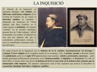LA INQUISICIÓ
El tribunal de la Inquisició va
permetre distingir i fer visibles, les
diferents confessions religioses de la
Corona de Castella. En un costat, la
doctrina catòlica, la vertadera i
adequada als interessos de l’Estat
dinàstic dels Reis Catòlics; en el
cantó oposat, el judaisme, un element
“estrany” en la societat castellana,
present des de l’edat mitjana i difícil
d’assimilar. En realitat, el tribunal era
una eina per imposar allò que es
considerava políticament correcte. I
això es manifestarà clarament amb el
pas dels anys.

El camp d’acció de la Inquisició era la defensa de la fe catòlica, desemmascarar els heretges i
extirpar l’error religiós (la fe vertadera només és la cristiana). Així, el primer enemic a derrotar serien
els judaïtzants, però en el segle XVI apareixerien nous enemics: místics, protestants, morescos… però
també pràctiques políticament incorrectes com l’homosexualitat, la bigàmia o la bruixeria. És a dir, el
Sant Ofici va actuar sobre una ficció: la defensa de la fe es convertia en la defensa dels costums que la
monarquia volia imposar. Els pretesos criptojueus eren el boc expiatori que posava al descobert el
sectarisme ideològic dels líders religiosos i polítics.
 