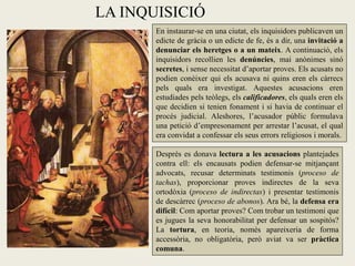 LA INQUISICIÓ
       En instaurar-se en una ciutat, els inquisidors publicaven un
       edicte de gràcia o un edicte de fe, és a dir, una invitació a
       denunciar els heretges o a un mateix. A continuació, els
       inquisidors recollien les denúncies, mai anònimes sinó
       secretes, i sense necessitat d’aportar proves. Els acusats no
       podien conèixer qui els acusava ni quins eren els càrrecs
       pels quals era investigat. Aquestes acusacions eren
       estudiades pels teòlegs, els calificadores, els quals eren els
       que decidien si tenien fonament i si havia de continuar el
       procés judicial. Aleshores, l’acusador públic formulava
       una petició d’empresonament per arrestar l’acusat, el qual
       era convidat a confessar els seus errors religiosos i morals.

       Després es donava lectura a les acusacions plantejades
       contra ell: els encausats podien defensar-se mitjançant
       advocats, recusar determinats testimonis (proceso de
       tachas), proporcionar proves indirectes de la seva
       ortodòxia (proceso de indirectas) i presentar testimonis
       de descàrrec (proceso de abonos). Ara bé, la defensa era
       difícil: Com aportar proves? Com trobar un testimoni que
       es jugues la seva honorabilitat per defensar un sospitós?
       La tortura, en teoria, només apareixeria de forma
       accessòria, no obligatòria, però aviat va ser pràctica
       comuna.
 