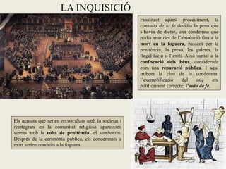 LA INQUISICIÓ
                                                        Finalitzat aquest procediment, la
                                                        consulta de la fe decidia la pena que
                                                        s’havia de dictar, una condemna que
                                                        podia anar des de l’absolució fins a la
                                                        mort en la foguera, passant per la
                                                        penitència, la presó, les galeres, la
                                                        flagel·lació o l’exili. Això sumat a la
                                                        confiscació dels béns, considerada
                                                        com una reparació pública. I aquí
                                                        trobem la clau de la condemna:
                                                        l’exemplificació      del    que     era
                                                        políticament correcte: l’auto de fe.




Els acusats que serien reconciliats amb la societat i
reintegrats en la comunitat religiosa apareixien
vestits amb la roba de penitència, el sambenito.
Després de la cerimònia pública, els condemnats a
mort serien conduits a la foguera.
 