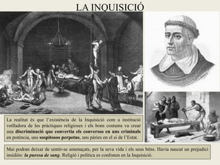 LA INQUISICIÓ




La realitat és que l’existència de la Inquisició com a institució
vetlladora de les pràctiques religioses i els bons costums va crear
una discriminació que convertia els conversos en uns criminals
en potència, uns sospitosos perpetus, uns pàries en el si de l’Estat.

Mai podran deixar de sentir-se amenaçats, per la seva vida i els seus béns. Havia nascut un prejudici
insidiós: la puresa de sang. Religió i política es confonen en la Inquisició.
 