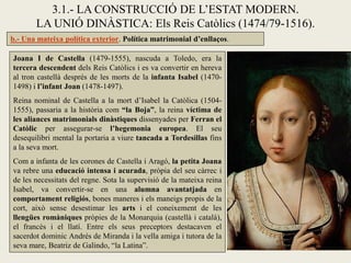 3.1.- LA CONSTRUCCIÓ DE L’ESTAT MODERN.
       LA UNIÓ DINÀSTICA: Els Reis Catòlics (1474/79-1516).
b.- Una mateixa política exterior. Política matrimonial d’enllaços.

Joana I de Castella (1479-1555), nascuda a Toledo, era la
tercera descendent dels Reis Catòlics i es va convertir en hereva
al tron castellà després de les morts de la infanta Isabel (1470-
1498) i l’infant Joan (1478-1497).
Reina nominal de Castella a la mort d’Isabel la Catòlica (1504-
1555), passaria a la història com “la Boja”, la reina víctima de
les aliances matrimonials dinàstiques dissenyades per Ferran el
Catòlic per assegurar-se l’hegemonia europea. El seu
desequilibri mental la portaria a viure tancada a Tordesillas fins
a la seva mort.
Com a infanta de les corones de Castella i Aragó, la petita Joana
va rebre una educació intensa i acurada, pròpia del seu càrrec i
de les necessitats del regne. Sota la supervisió de la mateixa reina
Isabel, va convertir-se en una alumna avantatjada en
comportament religiós, bones maneres i els maneigs propis de la
cort, això sense desestimar les arts i el coneixement de les
llengües romàniques pròpies de la Monarquia (castellà i català),
el francès i el llatí. Entre els seus preceptors destacaven el
sacerdot dominic Andrés de Miranda i la vella amiga i tutora de la
seva mare, Beatriz de Galindo, “la Latina”.
 