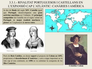 3.3.1.- RIVALITAT PORTUGUESOS I CASTELLANS EN
     L’EXPANSIÓ CAP L’ATLÀNTIC: CANÀRIES I AMÈRICA
Ja des de finals del segle XIV, Castella igual
que Portugal, desenvoluparen una gran
activitat marítima en l’Atlàntic. El principal
competidor de Castella era el regne veïnat de
Portugal, de major tradició marinera i
pioner en l’exploració de noves rutes.




Però els Reis Catòlics, en donar suport al projecte de Colom en 1492,
propiciaren el descobriment d’Amèrica i, com a etapa important en la
ruta cap al nou continent, en 1496 es va culminar la conquista de les
Illes Canàries.
                                                                        Cristòfor Colom
 