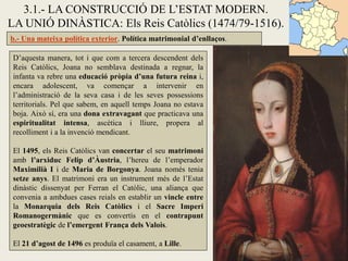 3.1.- LA CONSTRUCCIÓ DE L’ESTAT MODERN.
LA UNIÓ DINÀSTICA: Els Reis Catòlics (1474/79-1516).
b.- Una mateixa política exterior. Política matrimonial d’enllaços.

D’aquesta manera, tot i que com a tercera descendent dels
Reis Catòlics, Joana no semblava destinada a regnar, la
infanta va rebre una educació pròpia d’una futura reina i,
encara adolescent, va començar a intervenir en
l’administració de la seva casa i de les seves possessions
territorials. Pel que sabem, en aquell temps Joana no estava
boja. Això sí, era una dona extravagant que practicava una
espiritualitat intensa, ascètica i lliure, propera al
recolliment i a la invenció mendicant.

El 1495, els Reis Catòlics van concertar el seu matrimoni
amb l’arxiduc Felip d’Àustria, l’hereu de l’emperador
Maximilià I i de Maria de Borgonya. Joana només tenia
setze anys. El matrimoni era un instrument més de l’Estat
dinàstic dissenyat per Ferran el Catòlic, una aliança que
convenia a ambdues cases reials en establir un vincle entre
la Monarquia dels Reis Catòlics i el Sacre Imperi
Romanogermànic que es convertís en el contrapunt
geoestratègic de l’emergent França dels Valois.

El 21 d’agost de 1496 es produïa el casament, a Lille.
 