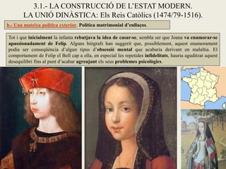 3.1.- LA CONSTRUCCIÓ DE L’ESTAT MODERN.
       LA UNIÓ DINÀSTICA: Els Reis Catòlics (1474/79-1516).
b.- Una mateixa política exterior. Política matrimonial d’enllaços.

Tot i que inicialment la infanta rebutjava la idea de casar-se, sembla ser que Joana va enamorar-se
apassionadament de Felip. Alguns biògrafs han suggerit que, possiblement, aquest enamorament
podia ser conseqüència d’algun tipus d’obsessió mental que acabaria derivant en malaltia. El
comportament de Felip el Bell cap a ella, en especial les repetides infidelitats, hauria aguditzat aquest
desequilibri fins al punt d’acabar agreujant els seus problemes psicològics.
 