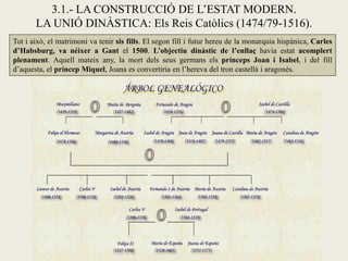3.1.- LA CONSTRUCCIÓ DE L’ESTAT MODERN.
       LA UNIÓ DINÀSTICA: Els Reis Catòlics (1474/79-1516).
Tot i això, el matrimoni va tenir sis fills. El segon fill i futur hereu de la monarquia hispànica, Carles
d’Habsburg, va néixer a Gant el 1500. L’objectiu dinàstic de l’enllaç havia estat acomplert
plenament. Aquell mateix any, la mort dels seus germans els prínceps Joan i Isabel, i del fill
d’aquesta, el príncep Miquel, Joana es convertiria en l’hereva del tron castellà i aragonès.
 