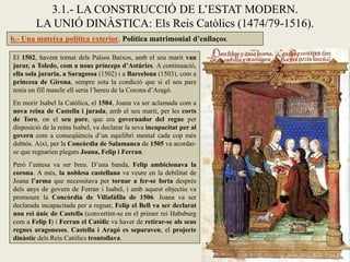 3.1.- LA CONSTRUCCIÓ DE L’ESTAT MODERN.
        LA UNIÓ DINÀSTICA: Els Reis Catòlics (1474/79-1516).
b.- Una mateixa política exterior. Política matrimonial d’enllaços.

El 1502, havent tornat dels Països Baixos, amb el seu marit van
jurar, a Toledo, com a nous prínceps d’Astúries. A continuació,
ella sola juraria, a Saragossa (1502) i a Barcelona (1503), com a
princesa de Girona, sempre sota la condició que si el seu pare
tenia un fill mascle ell seria l’hereu de la Corona d’Aragó.
En morir Isabel la Catòlica, el 1504, Joana va ser aclamada com a
nova reina de Castella i jurada, amb el seu marit, per les corts
de Toro, on el seu pare, que era governador del regne per
disposició de la reina Isabel, va declarar la seva incapacitat per al
govern com a conseqüència d’un equilibri mental cada cop més
dubtós. Així, per la Concòrdia de Salamanca de 1505 va acordar-
se que regnarien plegats Joana, Felip i Ferran.
Però l’entesa va ser breu. D’una banda, Felip ambicionava la
corona. A més, la noblesa castellana va veure en la debilitat de
Joana l’arma que necessitava per tornar a fer-se forta després
dels anys de govern de Ferran i Isabel, i amb aquest objectiu va
promoure la Concòrdia de Villafáfila de 1506. Joana va ser
declarada incapacitada per a regnar, Felip el Bell va ser declarat
nou rei únic de Castella (convertint-se en el primer rei Habsburg
com a Felip I) i Ferran el Catòlic va haver de retirar-se als seus
regnes aragonesos. Castella i Aragó es separaven, el projecte
dinàstic dels Reis Catòlics trontollava.
 