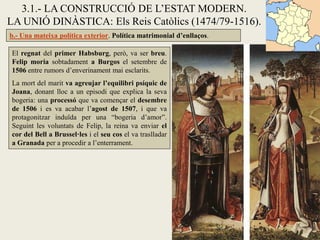 3.1.- LA CONSTRUCCIÓ DE L’ESTAT MODERN.
LA UNIÓ DINÀSTICA: Els Reis Catòlics (1474/79-1516).
b.- Una mateixa política exterior. Política matrimonial d’enllaços.

El regnat del primer Habsburg, però, va ser breu.
Felip moria sobtadament a Burgos el setembre de
1506 entre rumors d’enverinament mai esclarits.
La mort del marit va agreujar l’equilibri psíquic de
Joana, donant lloc a un episodi que explica la seva
bogeria: una processó que va començar el desembre
de 1506 i es va acabar l’agost de 1507, i que va
protagonitzar induïda per una “bogeria d’amor”.
Seguint les voluntats de Felip, la reina va enviar el
cor del Bell a Brussel·les i el seu cos el va traslladar
a Granada per a procedir a l’enterrament.
 