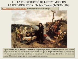 3.1.- LA CONSTRUCCIÓ DE L’ESTAT MODERN.
       LA UNIÓ DINÀSTICA: Els Reis Catòlics (1474/79-1516).
b.- Una mateixa política exterior. Política matrimonial d’enllaços.




 Aquest trasllat des de Burgos a Granada es va perllongar durant vuit mesos perquè Joana, que va
 viatjar al costat del cos embalsamat del seu marit, feia que el desplaçament només es realitzés de
 nit. Els cronistes explicaven com Joana no va separar-se ni un moment del fèretre i li besava els
 peus al difunt marit sempre que la comitiva parava a descansar.
 