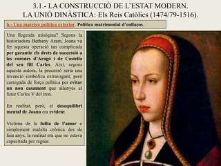 3.1.- LA CONSTRUCCIÓ DE L’ESTAT MODERN.
        LA UNIÓ DINÀSTICA: Els Reis Catòlics (1474/79-1516).
b.- Una mateixa política exterior. Política matrimonial d’enllaços.

Una llegenda misògina? Segons la
historiadora Bethany Aram, Joana va
fer aquesta operació tan complicada
per garantir els drets de successió a
les corones d’Aragó i de Castella
del seu fill Carles. Així, segons
aquesta autora, la processó seria una
invenció simbòlica extravagant, però
carregada de força política per evitar
un nou casament que allunyés el
futur Carles V del tron.

En realitat, però, el desequilibri
mental de Joana era evident.

Víctima de la follia de l’amor o
simplement malalta crònica des de
feia anys, la realitat era que no estava
capacitada per regnar.
 