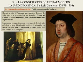 3.1.- LA CONSTRUCCIÓ DE L’ESTAT MODERN.
        LA UNIÓ DINÀSTICA: Els Reis Catòlics (1474/79-1516).
   b.- Una mateixa política exterior. Política matrimonial d’enllaços.

Davant la crisi i l’anarquia que suposava la mort de
Felip per a la governabilitat de Castella, Ferran el
Catòlic va tornar novament com a administrador del
regne castellà.
Segurament en aquest moment va prendre la decisió més
difícil de la seva dilatada vida política: el rei catòlic va
tancar la seva filla a Tordesillas el 1509. Joana mai
més sortiria de la seva presó.
 