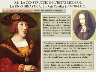 3.1.- LA CONSTRUCCIÓ DE L’ESTAT MODERN.
       LA UNIÓ DINÀSTICA: Els Reis Catòlics (1474/79-1516).
b.- Una mateixa política exterior. Política matrimonial d’enllaços.


                                            Mort Ferran el Catòlic, el
                                            1516, Joana va heretar les
                                            corones de Castella-Lleó,
                                            Catalunya-Aragó i Nàpols-
                                            Sicília, ja que mai no va ser
                                            declarada incapaç per les Corts
                                            castellanes ni se li va retirar el
                                            títol de reina.


                                             Però el govern efectiu de les quals va passar al seu fill
                                             Carles, el qual va haver de jurar el càrrec, tant a les
                                             corts de Castella com a les de Saragossa i de
                                             Barcelona (1519), també a nom d’ella.
                                             Així, fins a la seva mort, el nom de Joana sempre
                                             precedia el del Carles en la documentació oficial.

                                             Tot un emperador universal a l’ombra de la seva mare,
                                             perquè Joana va governar nominalment els seus
                                             regnes des del 1516 fins a la seva mort el 1555.
 