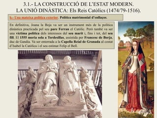 3.1.- LA CONSTRUCCIÓ DE L’ESTAT MODERN.
    LA UNIÓ DINÀSTICA: Els Reis Catòlics (1474/79-1516).
b.- Una mateixa política exterior. Política matrimonial d’enllaços.

En definitiva, Joana la Boja va ser un instrument més de la política
dinàstica practicada pel seu pare Ferran el Catòlic. Però també va ser
una víctima política dels interessos del seu marit i, fins i tot, del seu
fill. El 1555 moria sola a Tordesillas, assistida per Francesc de Borja,
duc de Gandia. Va ser enterrada a la Capella Reial de Granada al costat
d’Isabel la Catòlica i el seu estimat Felip el Bell.
 