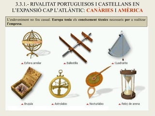 3.3.1.- RIVALITAT PORTUGUESOS I CASTELLANS EN
   L’EXPANSIÓ CAP L’ATLÀNTIC: CANÀRIES I AMÈRICA
L’esdeveniment no fou casual. Europa tenia els coneixement tècnics necessaris per a realitzar
l’empresa.
 