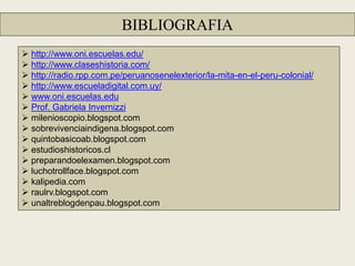 BIBLIOGRAFIA
 http://www.oni.escuelas.edu/
 http://www.claseshistoria.com/
 http://radio.rpp.com.pe/peruanosenelexterior/la-mita-en-el-peru-colonial/
 http://www.escueladigital.com.uy/
 www.oni.escuelas.edu
 Prof. Gabriela Invernizzi
 milenioscopio.blogspot.com
 sobrevivenciaindigena.blogspot.com
 quintobasicoab.blogspot.com
 estudioshistoricos.cl
 preparandoelexamen.blogspot.com
 luchotrollface.blogspot.com
 kalipedia.com
 raulrv.blogspot.com
 unaltreblogdenpau.blogspot.com
 