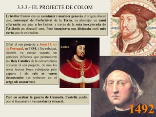 3.3.3.- EL PROJECTE DE COLOM
Cristòfor Colom era un aventurer i mariner genovès d’origen obscur
que, convençut de l’esfericitat de la Terra, va plantejar un camí
alternatiu per anar a les Índies: a través de la ruta inexplorada de
l’Atlàntic en direcció oest. Però imaginava una distància molt més
curta que és en realitat.


Oferí el seu projecte a Joan II, rei
de Portugal, en 1484, i fou rebutjat,
després va cercar suports en
persones influents que persuadiren
als Reis Catòlics de la conveniència
d’avalar el seu projecte, de nou les
seves teories foren rebutjades pels
experts i els reis es varen
desentendre (es trobaven en el
setge als nassarites).



Però en acabar la guerra de Granada, Castella perdia
poc si fracassava i va canviar la situació.


                                                                       1492
 