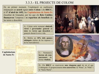 3.3.3.- EL PROJECTE DE COLOM
 En un primer moment, l’explotació es realitzaria
 mitjançant un acord signat entre Colom i els RRCC,
 el 17 d’abril de 1492, les Capitulacions de Santa Fe
 (localitat de Granada), per les que els Reis Catòlics
 finançaven l’empresa i es repartien els beneficis de
 les terres a descobrir:

                       A.- Colom seria nomenat almirall,
                       virrei i governador general de
                       totes les terres que descobrís o
                       guanyés durant la seva vida.

                       B.- Rebria un 10% dels guanys
                       obtinguts (delme de les riqueses o
                       de les mercaderies).



Capitulacions                           C.- Nomenava
 de Santa Fe                            hereus als seus
                                        successors de
                                        forma vitalícia.

                                        D.- Els RRCC es reservaven una cinquena part de tot el que
                                        s’obtingués i li proporcionaren tres caravel·les: la “Pinta”, la “Niña” i
                                        la “Santa María”.
 