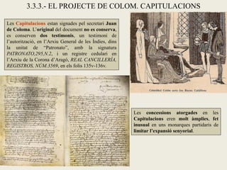 3.3.3.- EL PROJECTE DE COLOM. CAPITULACIONS

Les Capitulacions estan signades pel secretari Juan
de Coloma. L’original del document no es conserva,
es conserven dos testimonis, un testimoni de
l’autorització, en l’Arxiu General de les Índies, dins
la unitat de “Patronato”, amb la signatura
PATRONATO,295,N.2, i un registre cedulari en
l’Arxiu de la Corona d’Aragó, REAL CANCILLERÍA,
REGISTROS, NÚM.3569, en els folis 135v-136v.




                                                         Les concessions atorgades en les
                                                         Capitulacions eren molt àmplies, fet
                                                         inusual en uns monarques partidaris de
                                                         limitar l’expansió senyorial.
 