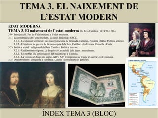 TEMA 3. EL NAIXEMENT DE
             L’ESTAT MODERN
EDAT MODERNA
TEMA 3. El naixement de l’estat modern: Els Reis Catòlics (1474/79-1516).
3.0.- Introducció. Pas de l’edat mitjana a l’edat moderna.
3.1.- La construcció de l’estat modern. La unió dinàstica: RRCC.
      3.1.1.- L’expansió territorial: Les incorporacions de Granada, Canàries, Navarra i Itàlia. Política exterior.
      3.1.2.- El sistema de govern de la monarquia dels Reis Catòlics: els diversos Consells i Corts.
3.2.- Política social i religiosa dels Reis Catòlics. Política interior.
      3.2.1.- Uniformitat religiosa: La Inquisició, expulsió dels jueus i musulmans.
      3.2.2.- Els nobles i la consolidació del mayorazgo a Castella.
      3.2.3.- La Corona d’Aragó als segles XIV i XV: Compromís de Caspe i Guerra Civil Catalana.
3.3.- Descobriment i conquesta d’Amèrica. Causes i conseqüències generals.




                                 ÍNDEX TEMA 3 (BLOC)
 