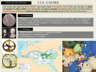 Causes dels descobriments                    3.3.4.- CAUSES
Els motius pels quals els Reis Catòlics varen donar suport a Cristòfor Colom foren, per una part, el desig
d’expandir la religió catòlica i, per altra banda, per interès econòmic. El contracte entre Colom i les Reis Catòlics
(Capitulacions de Santa Fe) reflecteix l’interès econòmic que tenia la iniciativa. Però n’hi ha d’altres causes:

                   1.- Econòmiques
                  A.- Bloqueig de les rutes de les espècies i de la seda pels turcs otomans que, en 1453, ocupen Constantinoble
                  (cau l’Imperi bizantí). Necessitat de cercar noves rutes alternatives per arribar a l’Extrem Orient (Molucas).
                  B.- Recerca de metalls preciosos (or i plata) per a l’encunyament de monedes, que començaven a escassejar en
                  Europa, també cercaven esclaus.

                     2.- Polítiques
                  A.- Desig d’expansió de les monarquies, de conquestes territorials.
                  B.- Conquesta turca de l’Imperi bizantí (1453)
                  C.- Tractat d’Alcaçovas (cas de Castella).
 