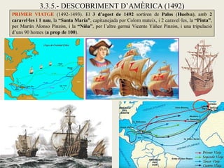3.3.5.- DESCOBRIMENT D’AMÈRICA (1492)
PRIMER VIATGE (1492-1493). El 3 d’agost de 1492 sortiren de Palos (Huelva), amb 2
caravel·les i 1 nau, la “Santa María”, capitanejada por Colom mateix, i 2 caravel·les, la “Pinta”,
per Martín Alonso Pinzón, i la “Niña”, per l’altre germà Vicente Yáñez Pinzón, i una tripulació
d’uns 90 homes (a prop de 100).
 