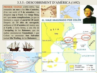 3.3.5.- DESCOBRIMENT D’AMÈRICA (1492)
PRIMER VIATGE (1492-1493). Van
romandre un mes a les Illes Canàries,
d’on van sortir el 9 de setembre, i es
dirigiren cap a l’oest. Un viatge llarg,
tot i que sense complicacions, ja que es
limitaren a seguir el paral·lel 28 nord.
Després de 33 dies de navegació,
arribaren el 12 d’octubre del mateix any
al Carib, a terra ferma, a una illa de
l’arxipèlag de les Bahames, que els
nadius anomenaven Guanahaní, i que
Colom va anomenar San Salvador
(actual illa Watling, de les Bahames).
 
